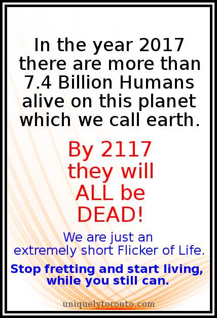 Quote: “In the year 2017 there are more than 7.4 Billion Humans alive on this planet which we call earth. By 2117 they will ALL be DEAD! We are just an extremely short Flicker of Life. Stop fretting and start living, while you still can.” Copyright 2017 Vincent Banial